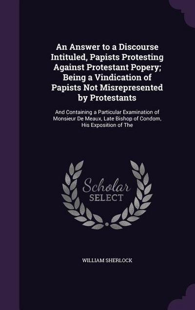 An Answer to a Discourse Intituled, Papists Protesting Against Protestant Popery; Being a Vindication of Papists Not Misrepresented by Protestants