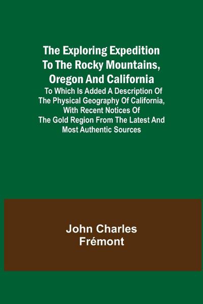 The Exploring Expedition to the Rocky Mountains, Oregon and California; To which is Added a Description of the Physical Geography of California, with Recent Notices of the Gold Region from the Latest and Most Authentic Sources