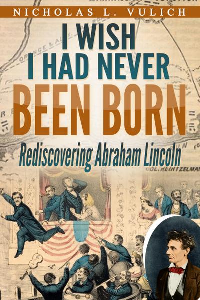 I Wish I Had Never Been Born: Rediscovering Abraham Lincoln