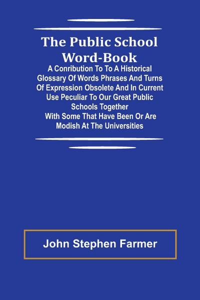 The Public School Word-book; A conribution to to a historical glossary of words phrases and turns of expression obsolete and in current use peculiar to our great public schools together with some that have been or are modish at the universities