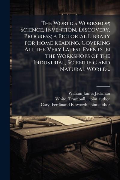 The World’s Workshop; Science, Invention, Discovery, Progress; a Pictorial Library for Home Reading, Covering All the Very Latest Events in the Workshops of the Industrial, Scientific and Natural World ..
