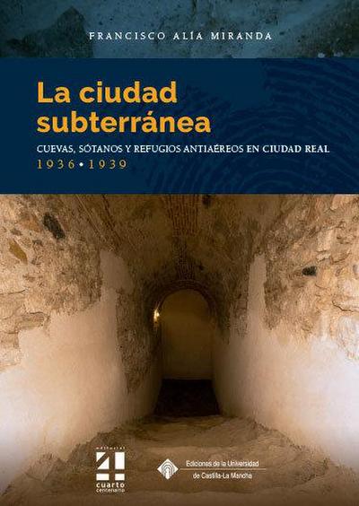 La ciudad subterránea : cuevas, sótanos y refugios antiaéreos en Ciudad Real, 1936-1939