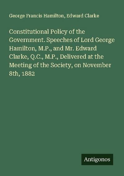 Constitutional Policy of the Government. Speeches of Lord George Hamilton, M.P., and Mr. Edward Clarke, Q.C., M.P., Delivered at the Meeting of the Society, on November 8th, 1882