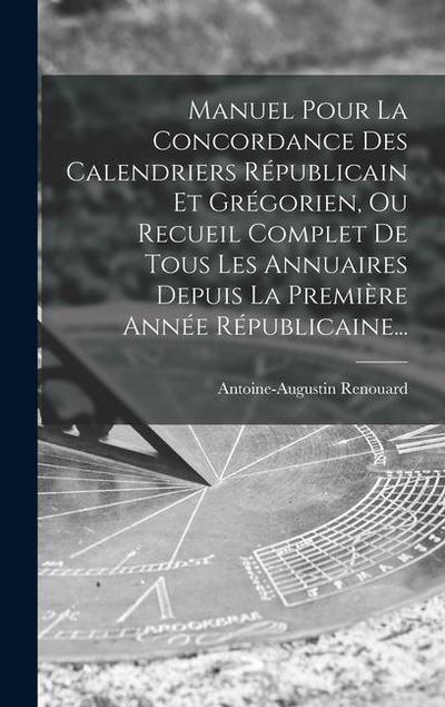 Manuel Pour La Concordance Des Calendriers Républicain Et Grégorien, Ou Recueil Complet De Tous Les Annuaires Depuis La Première Année Républicaine...