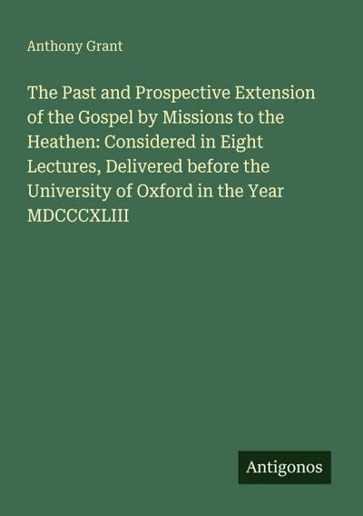 The Past and Prospective Extension of the Gospel by Missions to the Heathen: Considered in Eight Lectures, Delivered before the University of Oxford in the Year MDCCCXLIII