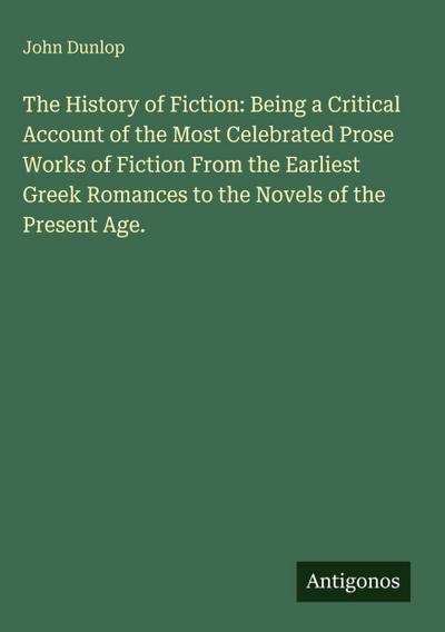 The History of Fiction: Being a Critical Account of the Most Celebrated Prose Works of Fiction From the Earliest Greek Romances to the Novels of the Present Age.