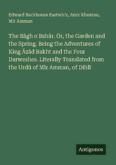 The B¿gh o Bah¿r. Or, the Garden and the Spring. Being the Adventures of King ¿z¿d Bakht and the Four Darweshes. Literally Translated from the Urd¿ of M¿r Amman, of Dihl¿