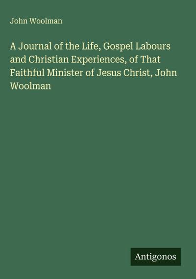 A Journal of the Life, Gospel Labours and Christian Experiences, of That Faithful Minister of Jesus Christ, John Woolman