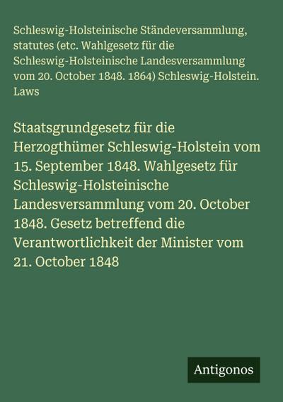 Staatsgrundgesetz für die Herzogthümer Schleswig-Holstein vom 15. September 1848. Wahlgesetz für Schleswig-Holsteinische Landesversammlung vom 20. October 1848. Gesetz betreffend die Verantwortlichkeit der Minister vom 21. October 1848