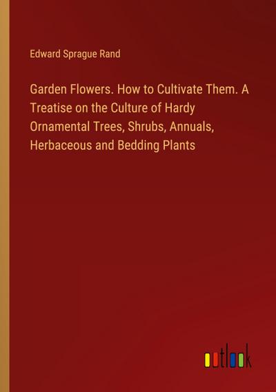 Garden Flowers. How to Cultivate Them. A Treatise on the Culture of Hardy Ornamental Trees, Shrubs, Annuals, Herbaceous and Bedding Plants