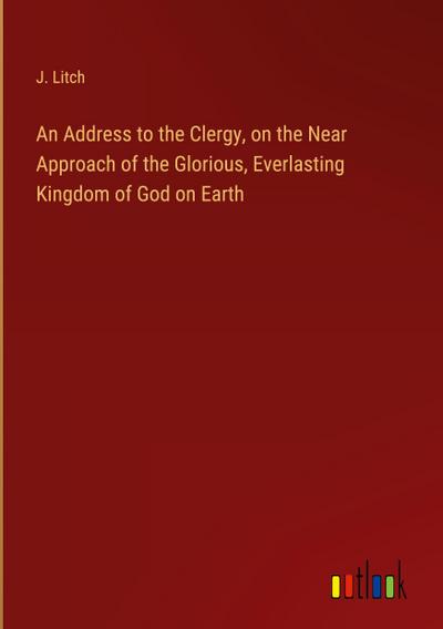 An Address to the Clergy, on the Near Approach of the Glorious, Everlasting Kingdom of God on Earth