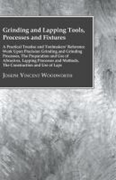 Grinding And Lapping Tools, Processes And Fixtures - A Practical Treatise And Toolmakers’ Reference Work Upon Precision Grinding And Grinding Processes, The Preparation And Use Of Abrasives, Lapping Processes And Methods, The Construction And Use Of Laps