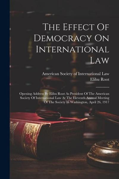 The Effect Of Democracy On International Law: Opening Address By Elihu Root As President Of The American Society Of International Law At The Eleventh