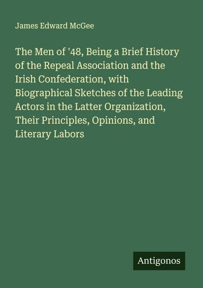 The Men of ’48, Being a Brief History of the Repeal Association and the Irish Confederation, with Biographical Sketches of the Leading Actors in the Latter Organization, Their Principles, Opinions, and Literary Labors