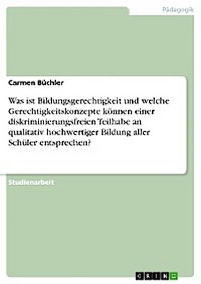 Was ist Bildungsgerechtigkeit und welche Gerechtigkeitskonzepte können einer diskriminierungsfreien Teilhabe an qualitativ hochwertiger Bildung aller Schüler entsprechen?