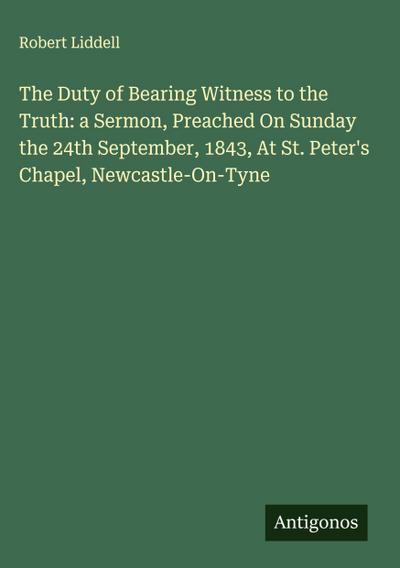 The Duty of Bearing Witness to the Truth: a Sermon, Preached On Sunday the 24th September, 1843, At St. Peter’s Chapel, Newcastle-On-Tyne