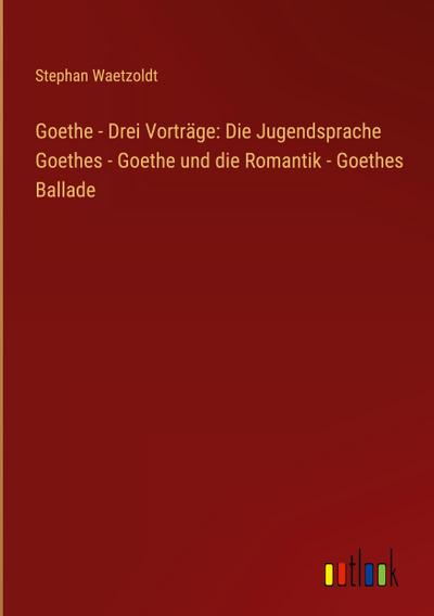 Goethe - Drei Vorträge: Die Jugendsprache Goethes - Goethe und die Romantik - Goethes Ballade