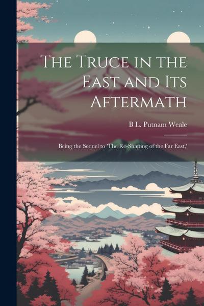 The Truce in the East and its Aftermath; Being the Sequel to ’The Re-shaping of the Far East, ’