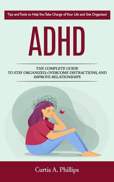 Adhd: Tips and Tools to Help You Take Charge of Your Life and Get Organized (The Complete Guide to Stay Organized, Overcome Distractions, and Improve Relationships)