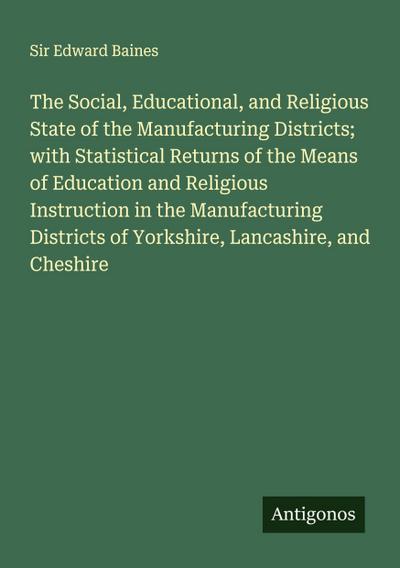The Social, Educational, and Religious State of the Manufacturing Districts; with Statistical Returns of the Means of Education and Religious Instruction in the Manufacturing Districts of Yorkshire, Lancashire, and Cheshire