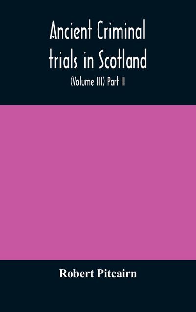 Ancient criminal trials in Scotland; (Volume III) Part II.