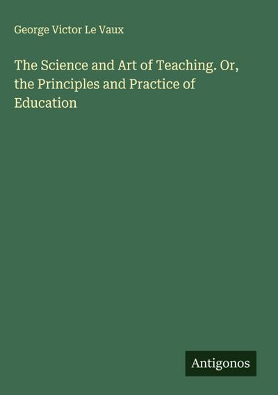 The Science and Art of Teaching. Or, the Principles and Practice of Education