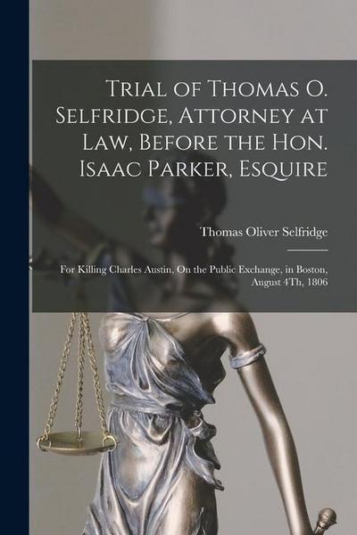 Trial of Thomas O. Selfridge, Attorney at Law, Before the Hon. Isaac Parker, Esquire: For Killing Charles Austin, On the Public Exchange, in Boston, A