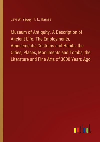Museum of Antiquity. A Description of Ancient Life. The Employments, Amusements, Customs and Habits, the Cities, Places, Monuments and Tombs, the Literature and Fine Arts of 3000 Years Ago