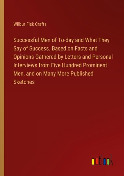 Successful Men of To-day and What They Say of Success. Based on Facts and Opinions Gathered by Letters and Personal Interviews from Five Hundred Prominent Men, and on Many More Published Sketches