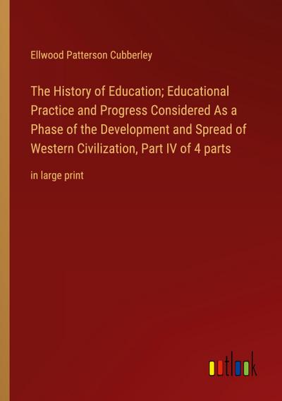 The History of Education; Educational Practice and Progress Considered As a Phase of the Development and Spread of Western Civilization, Part IV of 4 parts