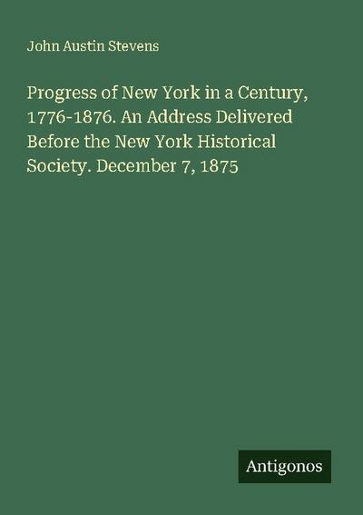 Progress of New York in a Century, 1776-1876. An Address Delivered Before the New York Historical Society. December 7, 1875