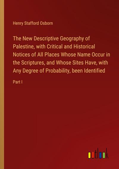 The New Descriptive Geography of Palestine, with Critical and Historical Notices of All Places Whose Name Occur in the Scriptures, and Whose Sites Have, with Any Degree of Probability, been Identified