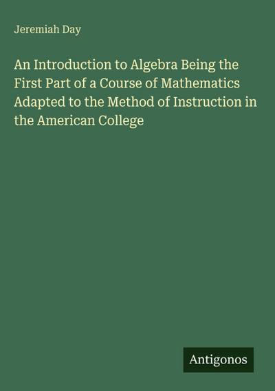 An Introduction to Algebra Being the First Part of a Course of Mathematics Adapted to the Method of Instruction in the American College