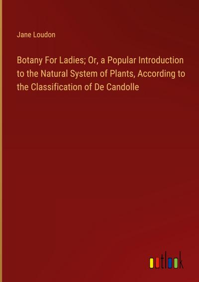 Botany For Ladies; Or, a Popular Introduction to the Natural System of Plants, According to the Classification of De Candolle