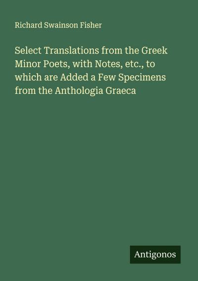 Select Translations from the Greek Minor Poets, with Notes, etc., to which are Added a Few Specimens from the Anthologia Graeca