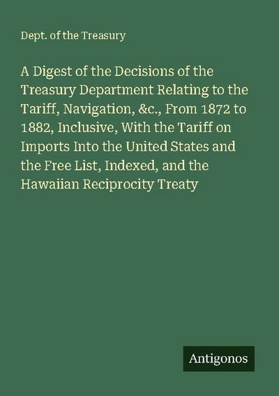 A Digest of the Decisions of the Treasury Department Relating to the Tariff, Navigation, &c., From 1872 to 1882, Inclusive, With the Tariff on Imports Into the United States and the Free List, Indexed, and the Hawaiian Reciprocity Treaty