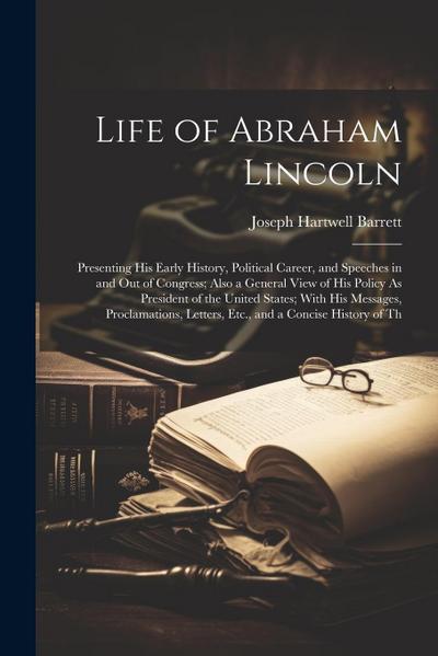 Life of Abraham Lincoln: Presenting His Early History, Political Career, and Speeches in and Out of Congress; Also a General View of His Policy