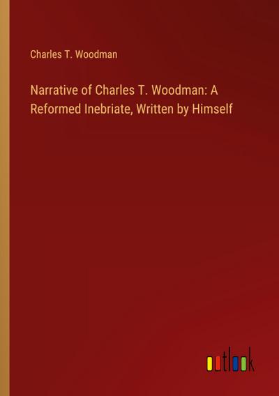 Narrative of Charles T. Woodman: A Reformed Inebriate, Written by Himself