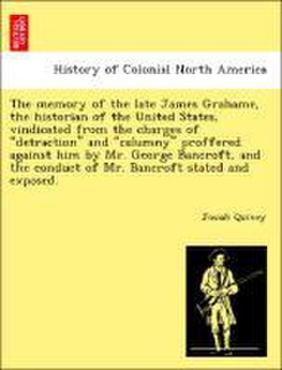 The Memory of the Late James Grahame, the Historian of the United States, Vindicated from the Charges of "Detraction" and "Calumny" Proffered Against Him by Mr. George Bancroft, and the Conduct of Mr. Bancroft Stated and Exposed.