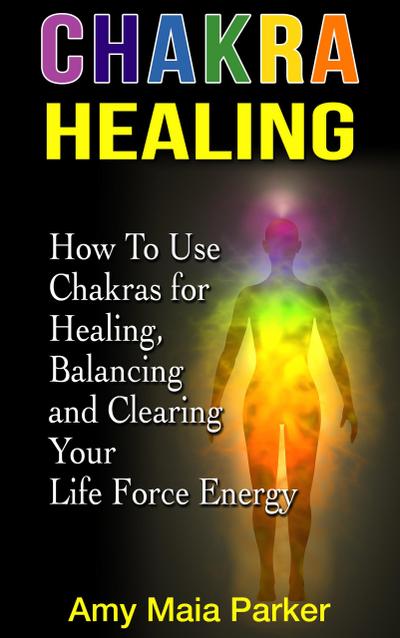 Chakra Healing: How To Use Chakras for Healing, Balancing and Clearing Your Life Force Energy (Healing Series)