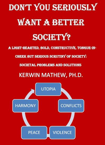 Don’t You Seriously Want A Better Society? [A Light-Hearted, Bold, Constructive, Tongue-In-Cheek But Serious Scrutiny Of Society: Societal Problems And Solutions]