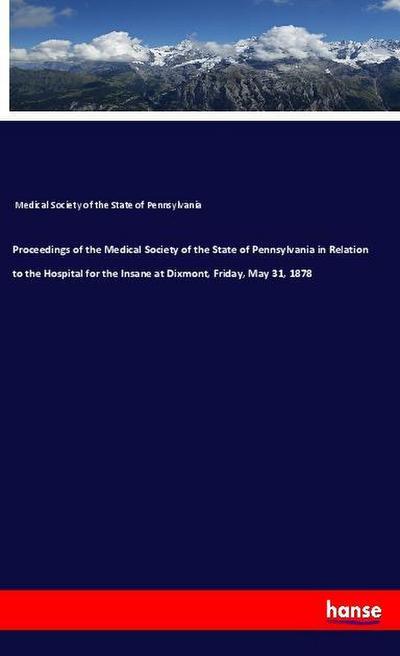 Proceedings of the Medical Society of the State of Pennsylvania in Relation to the Hospital for the Insane at Dixmont, Friday, May 31, 1878