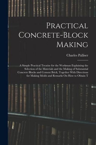 Practical Concrete-Block Making: A Simple Practical Treatise for the Workman Explaining the Selection of the Materials and the Making of Substantial C