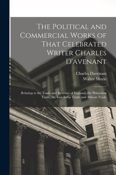 The Political and Commercial Works of That Celebrated Writer Charles D’avenant: Relating to the Trade and Revenue of England, the Plantation Trade, th