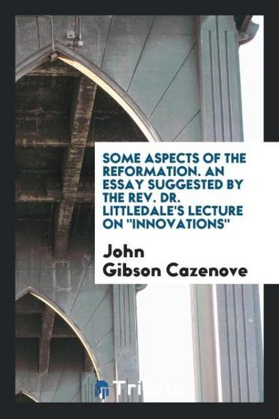 Some Aspects of the Reformation. An Essay Suggested by the Rev. Dr. Littledale’s Lecture on "Innovations"
