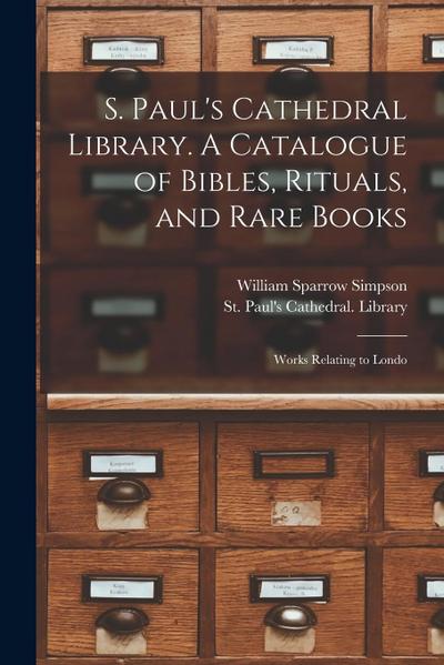 S. Paul’s Cathedral Library. A Catalogue of Bibles, Rituals, and Rare Books; Works Relating to Londo
