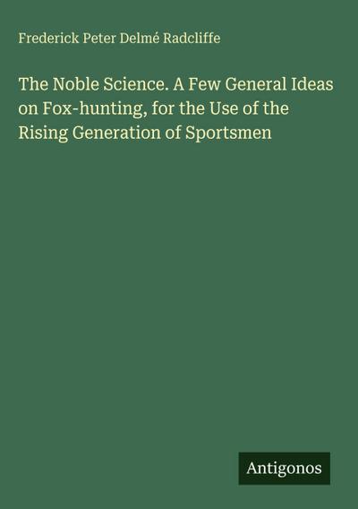 The Noble Science. A Few General Ideas on Fox-hunting, for the Use of the Rising Generation of Sportsmen