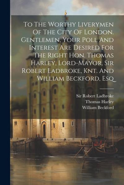 To The Worthy Liverymen Of The City Of London. Gentlemen, Your Poll And Interest Are Desired For The Right Hon. Thomas Harley, Lord-mayor, Sir Robert