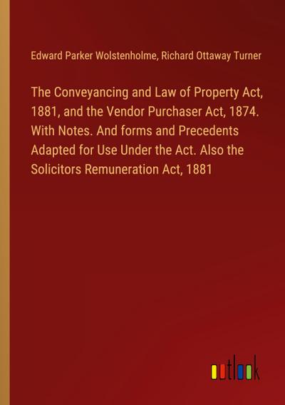 The Conveyancing and Law of Property Act, 1881, and the Vendor Purchaser Act, 1874. With Notes. And forms and Precedents Adapted for Use Under the Act. Also the Solicitors Remuneration Act, 1881