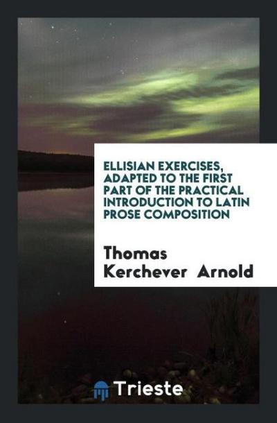 Ellisian Exercises, Adapted to the First Part of the Practical Introduction to Latin Prose Composition
